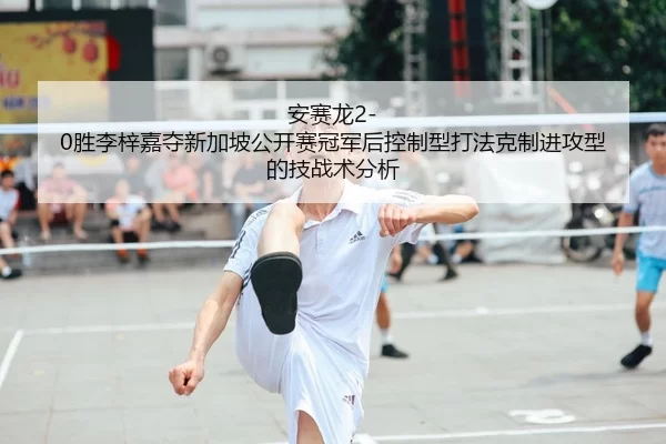 安赛龙2-0胜李梓嘉夺新加坡公开赛冠军后控制型打法克制进攻型的技战术分析